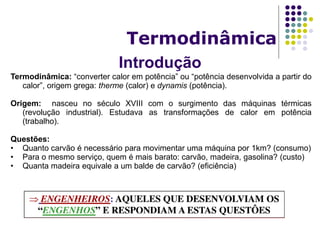 Introdução
Termodinâmica
Termodinâmica: “converter calor em potência” ou “potência desenvolvida a partir do
calor”, origem grega: therme (calor) e dynamis (potência).
Origem: nasceu no século XVIII com o surgimento das máquinas térmicas
(revolução industrial). Estudava as transformações de calor em potência
(trabalho).
Questões:
• Quanto carvão é necessário para movimentar uma máquina por 1km? (consumo)
• Para o mesmo serviço, quem é mais barato: carvão, madeira, gasolina? (custo)
• Quanta madeira equivale a um balde de carvão? (eficiência)
 