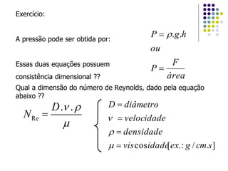 Exercício:
A pressão pode ser obtida por:
Essas duas equações possuem
consistência dimensional ?? área
F
P
ou
hgP

 ..
Qual a dimensão do número de Reynolds, dado pela equação
abaixo ??

 ..
Re
D
N 
]./:.[cos scmgexidadevis
densidade
velocidade
diâmetroD







 