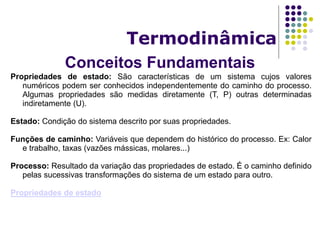 Conceitos Fundamentais
Termodinâmica
Propriedades de estado: São características de um sistema cujos valores
numéricos podem ser conhecidos independentemente do caminho do processo.
Algumas propriedades são medidas diretamente (T, P) outras determinadas
indiretamente (U).
Estado: Condição do sistema descrito por suas propriedades.
Funções de caminho: Variáveis que dependem do histórico do processo. Ex: Calor
e trabalho, taxas (vazões mássicas, molares...)
Processo: Resultado da variação das propriedades de estado. É o caminho definido
pelas sucessivas transformações do sistema de um estado para outro.
Propriedades de estado
 