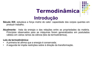 Introdução
Termodinâmica
Século XIX: estudava a força motriz do calor: capacidade dos corpos quentes em
produzir trabalho.
Atualmente: trata da energia e das relações entre as propriedades da matéria.
Princípios observados para as máquinas foram generalizados em postulados
válidos em vários ramos da ciência (leis da termodinâmica).
Leis da termodinâmica:
• A primeira lei afirma que a energia é conservada;
• A segunda lei impõe restrições sobre à direção da transformação.
 