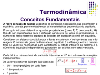 Conceitos Fundamentais
Termodinâmica
A regra de fases de Gibbs: Especifica as condições necessárias que determinam o
equilíbrio, ou seja, permite estabelecer as características geométricas do equilíbrio.
É um guia útil para determinar quantas propriedades (como P, T, composição, H),
têm de ser especificadas para a definição conclusiva de todas as propriedades e
número de fases restantes capazes de coexistir em qualquer sistema em equilíbrio.
Considere um sistema constituído por π fases e contendo N componentes que não
reagem. O número de graus de liberdade no equilíbrio é a diferença entre o número
total de variáveis necessárias para caracterizar o estado intensivo do sistema e o
número de equações independentes que podem ser escritas com estas variáveis.
Onde NI é o número total de variáveis intensivas e NE é o número de equações
independentes.
As variáveis itensivas da regra das fases são:
• (N – 1) composições em cada fase;
• 1 temperatura;
• 1 pressão.
F NI NE 
 
Temperatura Pressão
1 11N NI   
2NI N   
 