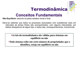 Conceitos Fundamentais
Termodinâmica
Não-Equilíbrio: descrito só pelos estados inicial e final.
Deve-se salientar que todos os processos executados com substâncias reais em
intervalos de tempo finitos são acompanhados, com alguma intensidade, por
efeitos dissipativos de algum tipo, e todos são, consequentemente, irreversíveis.
 