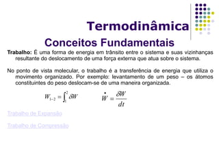 Conceitos Fundamentais
Termodinâmica
Trabalho: É uma forma de energia em trânsito entre o sistema e suas vizinhanças
resultante do deslocamento de uma força externa que atua sobre o sistema.
No ponto de vista molecular, o trabalho é a transferência de energia que utiliza o
movimento organizado. Por exemplo: levantamento de um peso – os átomos
constituintes do peso deslocam-se de uma maneira organizada.
Trabalho de Expansão
Trabalho de Compressão

2
1
21 WW 
dt
W
W



 