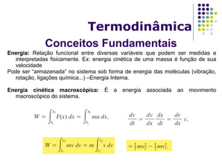 Conceitos Fundamentais
Termodinâmica
Energia: Relação funcional entre diversas variáveis que podem ser medidas e
interpretadas fisicamente. Ex: energia cinética de uma massa é função de sua
velocidade
Pode ser “armazenada” no sistema sob forma de energia das moléculas (vibração,
rotação, ligações química...) –Energia Interna.
Energia cinética macroscópica: É a energia associada ao movimento
macroscópico do sistema.
 