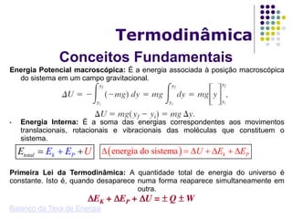 Conceitos Fundamentais
Termodinâmica
Energia Potencial macroscópica: É a energia associada à posição macroscópica
do sistema em um campo gravitacional.
• Energia Interna: É a soma das energias correspondentes aos movimentos
translacionais, rotacionais e vibracionais das moléculas que constituem o
sistema.
Primeira Lei da Termodinâmica: A quantidade total de energia do universo é
constante. Isto é, quando desaparece numa forma reaparece simultaneamente em
outra.
Balanço da Taxa de Energia
ktotal PEE UE   energia do sistema k PU E E      
 