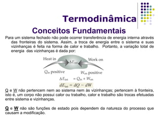 Conceitos Fundamentais
Termodinâmica
Para um sistema fechado não pode ocorrer transferência de energia interna através
das fronteiras do sistema. Assim, a troca de energia entre o sistema e suas
vizinhanças é feita na forma de calor e trabalho. Portanto, a variação total de
energia das vizinhanças é dada por:
Q e W não pertencem nem ao sistema nem às vizinhanças; pertencem à fronteira,
isto é, um corpo não possui calor ou trabalho, calor e trabalho são trocas efetuadas
entre sistema e vizinhanças.
Q e W não são funções de estado pois dependem da natureza do processo que
causam a modificação.
 