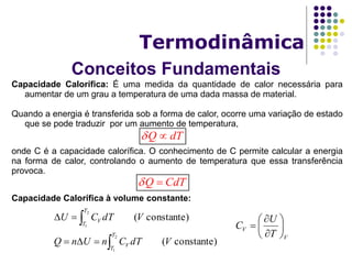 Conceitos Fundamentais
Termodinâmica
Capacidade Calorífica: É uma medida da quantidade de calor necessária para
aumentar de um grau a temperatura de uma dada massa de material.
Quando a energia é transferida sob a forma de calor, ocorre uma variação de estado
que se pode traduzir por um aumento de temperatura,
onde C é a capacidade calorífica. O conhecimento de C permite calcular a energia
na forma de calor, controlando o aumento de temperatura que essa transferência
provoca.
Capacidade Calorífica à volume constante:
Q dT 
Q CdT 
constante)(
constante)(
2
1
2
1
VdTCnUnQ
VdTCU
T
T
V
T
T
V




V
V
T
U
C 








 