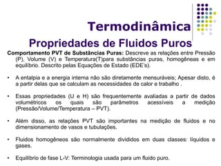Propriedades de Fluidos Puros
Termodinâmica
Comportamento PVT de Substâncias Puras: Descreve as relações entre Pressão
(P), Volume (V) e Temperatura(T)para substâncias puras, homogêneas e em
equilíbrio. Descrito pelas Equações de Estado (EDE’s).
• A entalpia e a energia interna não são diretamente mensuráveis; Apesar disto, é
a partir delas que se calculam as necessidades de calor e trabalho .
• Essas propriedades (U e H) são frequentemente avaliadas a partir de dados
volumétricos os quais são parâmetros acessíveis a medição
(Pressão/Volume/Temperatura – PVT).
• Além disso, as relações PVT são importantes na medição de fluidos e no
dimensionamento de vasos e tubulações.
• Fluidos homogêneos são normalmente divididos em duas classes: líquidos e
gases.
• Equilíbrio de fase L-V: Terminologia usada para um fluido puro.
 