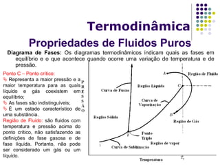 Propriedades de Fluidos Puros
Termodinâmica
Diagrama de Fases: Os diagramas termodinâmicos indicam quais as fases em
equilíbrio e o que acontece quando ocorre uma variação de temperatura e de
pressão.
Ponto C – Ponto crítico:
 Representa a maior pressão e a
maior temperatura para as quais
líquido e gás coexistem em
equilíbrio;
 As fases são indistinguíveis;
 É um estado característico de
uma substância.
Região de Fluido: são fluidos com
temperatura e pressão acima do
ponto crítico, não satisfazendo as
definições de fase gasosa e de
fase líquida. Portanto, não pode
ser considerado um gás ou um
líquido.
 