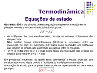Equações de estado
Termodinâmica
Gás ideal: EDE mais simples primeira equação a descrever a relação entre
pressão, volume e temperatura de substâncias puras.
• As moléculas não possuem dimensões, ou seja, os volumes moleculares são
desprezíveis;
• Não existem forças intermoleculares (atrativas e repulsivas) entre as
moléculas, ou seja, as moléculas individuais estão separadas por distâncias
que tendem ao infinito, não ocorrendo interações entre as mesmas.
• U =f(T). Independe de P e v (não existe força intermolecular, não precisa de
energia para variar P e v a T = cte)
Em processos industriais, os gases reais submetidos à baixas pressões são
considerados como ideais devido à facilidade da modelagem matemática.
A equação de estado para os gases ideais pode ser representada em uma forma
geral por:
TRVP .. 
PV cte

 