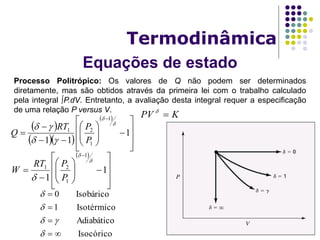 Equações de estado
Termodinâmica
Processo Politrópico: Os valores de Q não podem ser determinados
diretamente, mas são obtidos através da primeira lei com o trabalho calculado
pela integral P.dV. Entretanto, a avaliação desta integral requer a especificação
de uma relação P versus V.
KPV 
 

















1
1
1
1
21


 P
PRT
W
 
  
 


















1
11
1
1
21




P
PRT
Q
Isocórico
Adiabático
Isotérmico1
Isobárico0








 