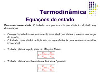 Equações de estado
Termodinâmica
Processo Irreversíveis: O trabalho em processos irreversíveis é calculado em
duas etapas:
• Cálculo do trabalho mecanicamente reversível que efetua a mesma mudança
de estado;
• O trabalho reversível é multiplicado por uma eficiência para fornecer o trabalho
irreversível.
• Trabalho efetuado pelo sistema: Máquina Motriz
• Trabalho efetuado sobre sistema: Máquina Operatriz
Real Irrev
Ideal Rev
W W
W W
  
Ideal Rev
Real Irrev
W W
W W
  
 