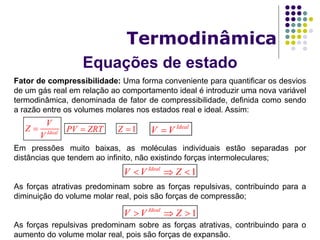 Equações de estado
Termodinâmica
Fator de compressibilidade: Uma forma conveniente para quantificar os desvios
de um gás real em relação ao comportamento ideal é introduzir uma nova variável
termodinâmica, denominada de fator de compressibilidade, definida como sendo
a razão entre os volumes molares nos estados real e ideal. Assim:
Em pressões muito baixas, as moléculas individuais estão separadas por
distâncias que tendem ao infinito, não existindo forças intermoleculares;
As forças atrativas predominam sobre as forças repulsivas, contribuindo para a
diminuição do volume molar real, pois são forças de compressão;
As forças repulsivas predominam sobre as forças atrativas, contribuindo para o
aumento do volume molar real, pois são forças de expansão.
Ideal
V
Z
V
 PV ZRT 1Z  Ideal
V V
1Ideal
V V Z  
1Ideal
V V Z  
 