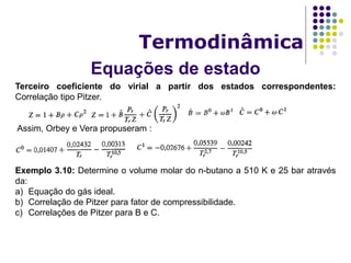 Equações de estado
Termodinâmica
Terceiro coeficiente do virial a partir dos estados correspondentes:
Correlação tipo Pitzer.
Assim, Orbey e Vera propuseram :
Exemplo 3.10: Determine o volume molar do n-butano a 510 K e 25 bar através
da:
a) Equação do gás ideal.
b) Correlação de Pitzer para fator de compressibilidade.
c) Correlações de Pitzer para B e C.
 
