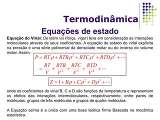 Equações de estado
Termodinâmica
Equação do Virial: Do latim vis (força, vigor) leva em consideração as interações
moleculares através de seus coeficientes. A equação de estado do virial explícita
na pressão é uma série polinomial da densidade molar ou do inverso do volume
molar. Assim:
onde os coeficientes do virial B, C e D são funções da temperatura e representam
os efeitos das interações intermoleculares, respectivamente, entre pares de
moléculas, grupos de três moléculas e grupos de quatro moléculas.
A Equação acima é a única com uma base teórica firme Baseada na mecânica
estatística.
2 3 4
2 3 4
P RT RTB RTC RTD
RT RTB RTC RTD
V V V V
       
    
2 3
1Z B C D      
 