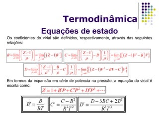 Equações de estado
Termodinâmica
Os coeficientes do virial são definidos, respectivamente, através das seguintes
relações:
Em termos da expansão em série de potencia na pressão, a equação do virial é
escrita como:
 10 0
1
lim lim 1
V
Z
B Z V
  
  
      
  
  10 0
1 1
lim lim 1
V
Z
C B Z V B V
   
     
            
     
  2
2 10 0
1 1
lim lim 1
V
Z B
D C Z V BV C V
    
     
              
     
2 3
1Z B P C P D P      
 