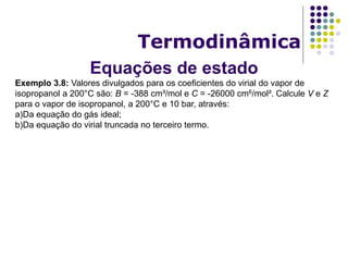 Equações de estado
Termodinâmica
Exemplo 3.8: Valores divulgados para os coeficientes do virial do vapor de
isopropanol a 200°C são: B = -388 cm³/mol e C = -26000 cm6/mol². Calcule V e Z
para o vapor de isopropanol, a 200°C e 10 bar, através:
a)Da equação do gás ideal;
b)Da equação do virial truncada no terceiro termo.
 