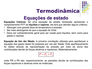 Equações de estado
Termodinâmica
Equações Cúbicas: Se uma equação de estado necessitar apresentar o
comportamento PVT de líquidos e vapores, ela terá que atender alguns critérios:
• Abranger uma grande faixa de temperatura e pressão.
• Ser mais abrangente do que a equação do Virial.
• Deve ser suficientemente geral para ser usada para líquidos, bem como para
gases e vapores.
Equação de Van der Waals: A primeira correlação utilizada para aperfeiçoar a
equação dos gases ideais foi proposta por van der Waals. Este aperfeiçoamento
foi obtido através da representação da pressão por meio da soma das
contribuições devido às forças atrativas e repulsivas. Matematicamente:
onde PR e PA são, respectivamente, as pressões devido às contribuições das
forças repulsivas e atrativas entre as moléculas.
R AP P P 
 