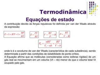 Equações de estado
Termodinâmica
A contribuição devido às forças repulsivas foi definida por van der Waals através
da expressão:
onde b é o covolume de van der Waals (característica de cada substância), sendo
determinada a partir das condições de estabilidade do ponto crítico.
A Equação afirma que as moléculas (consideradas como esferas rígidas) de um
gás real se movimentam em um volume (Vt – nb) menor do que o volume total Vt
ocupado pelo gás.
1 1
BP
Z B P
RT
   
RT
V B
P
 
RT
P
V B


PV
Z
RT

R
t
nRT RT
P
V nb V b
 
 
 