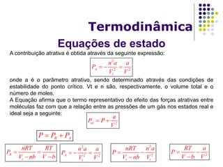Equações de estado
Termodinâmica
A contribuição atrativa é obtida através da seguinte expressão:
onde a é o parâmetro atrativo, sendo determinado através das condições de
estabilidade do ponto crítico. Vt e n são, respectivamente, o volume total e o
número de moles.
A Equação afirma que o termo representativo do efeito das forças atrativas entre
moléculas faz com que a relação entre as pressões de um gás nos estados real e
ideal seja a seguinte:
2
2 2A
t
n a a
P
V V
  
2id
a
P P
V
 
2
2
t t
nRT n a
P
V nb V
 

R AP P P 
R
t
nRT RT
P
V nb V b
 
 
2
2 2A
t
n a a
P
V V
   2
RT a
P
V b V
 

 