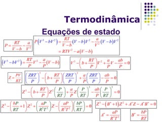 Equações de estado
Termodinâmica
     
 
3 2 2
2
2
2
RT a
P
V b V
RTV a
V bV V b V V b V
V b
 







2
RT a
P
V b V
 

   3 2 2RT a
V V b
P
V
P
bV    3 2
0
RT a ab
V b V V
P P P
 
     
 
3 2
0
ZRT ZRT ZRT
P P
RT a ab
b
P P P P
     
     
     
 
     
 
PV
Z
RT

3 2
2 3
0
RT a ab
Z b Z Z
P P
P P P
RT RT RP T
     
     
   
 
     
   
3 2
22 2 2
1 0
b aP P bP
RT
aP
Z Z Z
R TR T RT
   
   
 
   
       
    
 3 2
1 0Z B Z A Z A B   
    
2 2
aP
A
R T


bP
B
RT


 
