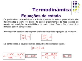 Equações de estado
Termodinâmica
Os parâmetros característicos a e b da equação de estado generalizada são
determinados a partir do ajuste de dados experimentais da fase gasosa ou
através das condições de estabilidade do ponto crítico. Para o último caso, dois
métodos podem ser aplicados:
A condição de estabilidade do ponto crítico fornece duas equações de restrição.
No ponto crítico, a equação cúbica possui três raízes reais e iguais.
0
cT
P
V
 
 
 
2
2
0
cT
P
V
 
  
 
3
0cV V 
8
c b c
c c
RT RT
b
P P

 
2 2 2 2
27
64
c a c
c c
R T R T
a
P P

  1 8b 27 64a 
 