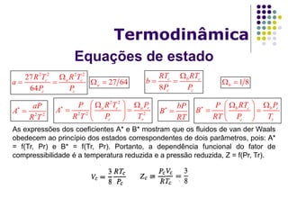 Equações de estado
Termodinâmica
As expressões dos coeficientes A* e B* mostram que os fluidos de van der Waals
obedecem ao princípio dos estados correspondentes de dois parâmetros, pois: A*
= f(Tr, Pr) e B* = f(Tr, Pr). Portanto, a dependência funcional do fator de
compressibilidade é a temperatura reduzida e a pressão reduzida, Z = f(Pr, Tr).
8
c b c
c c
RT RT
b
P P

 
2 2 2 2
27
64
c a c
c c
R T R T
a
P P

  1 8b 27 64a 
2 2
2 2 2
a c a r
c r
R T PP
A
R T P T
   
  
 
2 2
aP
A
R T


bP
B
RT

 b c b r
c r
RT PP
B
RT P T
   
  
 
 