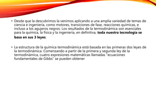 • Desde que la descubrimos la venimos aplicando a una amplia variedad de temas de
ciencia e ingeniería, como motores, transiciones de fase, reacciones químicas, e
incluso a los agujeros negros. Los resultados de la termodinámica son esenciales
para la química, la física y la ingeniería, en definitiva, toda nuestra tecnología se
basa en sus 3 leyes.
• La estructura de la química termodinámica está basada en las primeras dos leyes de
la termodinámica. Comenzando a partir de la primera y segunda ley de la
termodinámica, cuatro expresiones matemáticas llamadas "ecuaciones
fundamentales de Gibbs" se pueden obtener
 
