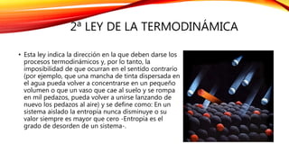 2ª LEY DE LA TERMODINÁMICA
• Esta ley indica la dirección en la que deben darse los
procesos termodinámicos y, por lo tanto, la
imposibilidad de que ocurran en el sentido contrario
(por ejemplo, que una mancha de tinta dispersada en
el agua pueda volver a concentrarse en un pequeño
volumen o que un vaso que cae al suelo y se rompa
en mil pedazos, pueda volver a unirse lanzando de
nuevo los pedazos al aire) y se define como: En un
sistema aislado la entropía nunca disminuye o su
valor siempre es mayor que cero -Entropía es el
grado de desorden de un sistema-.
 