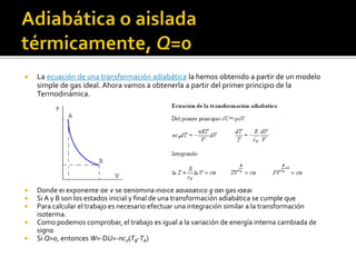  La ecuación de una transformación adiabática la hemos obtenido a partir de un modelo
simple de gas ideal. Ahora vamos a obtenerla a partir del primer principio de la
Termodinámica.
 Donde el exponente de V se denomina índice adiabático g del gas ideal
 Si A y B son los estados inicial y final de una transformación adiabática se cumple que
 Para calcular el trabajo es necesario efectuar una integración similar a la transformación
isoterma.
 Como podemos comprobar, el trabajo es igual a la variación de energía interna cambiada de
signo
 Si Q=0, entonces W=-DU=-ncV(TB-TA)
 