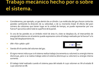  Consideremos, por ejemplo, un gas dentro de un cilindro. Las moléculas del gas chocan contra las
paredes cambiando la dirección de su velocidad, o de su momento lineal. El efecto del gran
número de colisiones que tienen lugar en la unidad de tiempo, se puede representar por una
fuerza F que actúa sobre toda la superficie de la pared.
 Si una de las paredes es un émbolo móvil de área A y éste se desplaza dx, el intercambio de
energía del sistema con el exterior puede expresarse como el trabajo realizado por la fuerza F a lo
largo del desplazamiento dx.
 dW=-Fdx=-pAdx=-pdV
 Siendo dV el cambio del volumen del gas.
 El signo menos indica que si el sistema realiza trabajo (incrementa su volumen) su energía interna
disminuye, pero si se realiza trabajo sobre el sistema (disminuye su volumen) su energía interna
aumenta.
 El trabajo total realizado cuando el sistema pasa del estado A cuyo volumen es VA al estado B
cuyo volumen esVB.
 