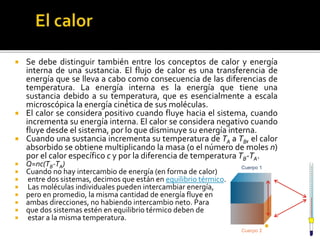  Se debe distinguir también entre los conceptos de calor y energía
interna de una sustancia. El flujo de calor es una transferencia de
energía que se lleva a cabo como consecuencia de las diferencias de
temperatura. La energía interna es la energía que tiene una
sustancia debido a su temperatura, que es esencialmente a escala
microscópica la energía cinética de sus moléculas.
 El calor se considera positivo cuando fluye hacia el sistema, cuando
incrementa su energía interna. El calor se considera negativo cuando
fluye desde el sistema, por lo que disminuye su energía interna.
 Cuando una sustancia incrementa su temperatura de TA a TB, el calor
absorbido se obtiene multiplicando la masa (o el número de moles n)
por el calor específico c y por la diferencia de temperatura TB-TA.
 Q=nc(TB-TA)
 Cuando no hay intercambio de energía (en forma de calor)
 entre dos sistemas, decimos que están en equilibrio térmico.
 Las moléculas individuales pueden intercambiar energía,
 pero en promedio, la misma cantidad de energía fluye en
 ambas direcciones, no habiendo intercambio neto. Para
 que dos sistemas estén en equilibrio térmico deben de
 estar a la misma temperatura.

 