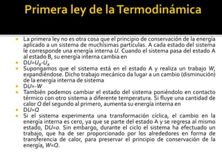  La primera ley no es otra cosa que el principio de conservación de la energía
aplicado a un sistema de muchísimas partículas. A cada estado del sistema
le corresponde una energía interna U. Cuando el sistema pasa del estado A
al estado B, su energía interna cambia en
 DU=UB-UA
 Supongamos que el sistema está en el estado A y realiza un trabajo W,
expandiéndose. Dicho trabajo mecánico da lugar a un cambio (disminución)
de la energía interna de sistema
 DU=-W
 También podemos cambiar el estado del sistema poniéndolo en contacto
térmico con otro sistema a diferente temperatura. Si fluye una cantidad de
calor Q del segundo al primero, aumenta su energía interna en
 DU=Q
 Si el sistema experimenta una transformación cíclica, el cambio en la
energía interna es cero, ya que se parte del estado A y se regresa al mismo
estado, DU=0. Sin embargo, durante el ciclo el sistema ha efectuado un
trabajo, que ha de ser proporcionado por los alrededores en forma de
transferencia de calor, para preservar el principio de conservación de la
energía, W=Q.
 