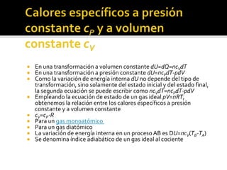  En una transformación a volumen constante dU=dQ=ncVdT
 En una transformación a presión constante dU=ncPdT-pdV
 Como la variación de energía interna dU no depende del tipo de
transformación, sino solamente del estado inicial y del estado final,
la segunda ecuación se puede escribir como ncVdT=ncPdT-pdV
 Empleando la ecuación de estado de un gas ideal pV=nRT,
obtenemos la relación entre los calores específicos a presión
constante y a volumen constante
 cV=cP-R
 Para un gas monoatómico
 Para un gas diatómico
 La variación de energía interna en un proceso AB es DU=ncV(TB-TA)
 Se denomina índice adiabático de un gas ideal al cociente
 
