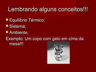 Lembrando alguns conceitos!!!
 Equilíbrio Térmico;
 Sistema;
 Ambiente.

Exemplo: Um copo com gelo em cima da
 mesa!!!
 