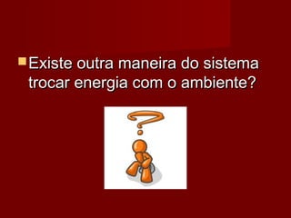  Existe outra maneira do sistema
 trocar energia com o ambiente?
 