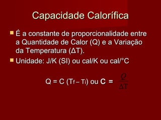 Capacidade Calorífica
 É a constante de proporcionalidade entre
  a Quantidade de Calor (Q) e a Variação
  da Temperatura (ΔT).
 Unidade: J/K (SI) ou cal/K ou cal/°C

                                 Q
          Q = C (Tf – Ti) ou C =
                                 ∆T
 
