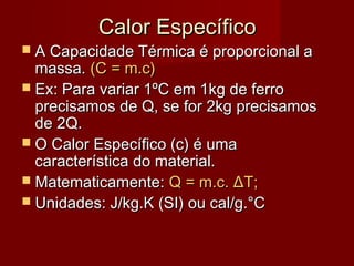 Calor Específico
 A Capacidade Térmica é proporcional a
  massa. (C = m.c)
 Ex: Para variar 1ºC em 1kg de ferro
  precisamos de Q, se for 2kg precisamos
  de 2Q.
 O Calor Específico (c) é uma
  característica do material.
 Matematicamente: Q = m.c. ΔT;
 Unidades: J/kg.K (SI) ou cal/g.°C
 