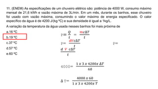 11. (ENEM) As especificações de um chuveiro elétrico são: potência de 4000 W, consumo máximo
mensal de 21,6 kWh e vazão máxima de 3L/min. Em um mês, durante os banhos, esse chuveiro
foi usado com vazão máxima, consumindo o valor máximo de energia especificado. O calor
específico da água é de 4200 J/(kg ºC) e sua densidade é igual a 1kg/L.
A variação da temperatura da água usada nesses banhos foi mais próxima de
a.16 ºC
b.19 ºC
c.37 ºC
d.57 ºC
e.60 ºC
P=
𝑄
𝑡
=
𝑚𝑐Δ𝑇
𝑡
P=
𝑑𝑉𝑐Δ𝑇
𝑡
P=
𝑑 𝑉 𝑐Δ𝑇
𝑡
4000=
1 𝑥 3 𝑥 4200𝑥 Δ𝑇
60
Δ T=
4000 𝑥 60
1 𝑥 3 𝑥 4200𝑥 𝑇
 