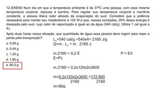12.(ENEM) Num dia em que a temperatura ambiente é de 37ºC uma pessoa, com essa mesma
temperatura corporal, repousa à sombra. Para regular sua temperatura corporal e mantê-la
constante, a pessoa libera calor através da evaporação do suor. Considere que a potência
necessária para manter seu metabolismo é 120 W e que, nessas condições, 20% dessa energia é
dissipada pelo suor, cujo calor de vaporização é igual ao da água (540 cal/g). Utilize 1 cal igual a
4J.
Após duas horas nessa situação, que quantidade de água essa pessoa deve ingerir para repor a
perda pela transpiração?
a. 0,08 g
b. 0,44 g
c. 1,30 g
d. 1,80 g
e. 80,0 g
Lv=540 cal/g =540x4= 2160 J/g
Q=m . Lv = m . 2160 J
m.2160 = 0,2 E P = E/t
E=P.t
m.2160 = 0,2x120x2x3600
m=0,2x120x2x3600 =172 800
2160 2160
m=80g
 