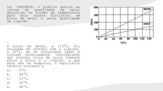 14. (UNIFESP) O gráfico mostra as
curvas de quantidade de calor
absorvido em função da temperatura
para dois corpos distintos: um
bloco de metal e certa quantidade
de líquido.
•
O bloco de metal, a 115°C, foi
colocado em contato com o líquido,
a 10°C, em um recipiente ideal e
isolado termicamente. Considerando
que ocorreu troca de calor somente
entre o bloco e o líquido, e que
este não se evaporou, o equilíbrio
térmico ocorrerá a
a. 0°C.
b. 60°C.
c. 55°C.
d. 50°C.
e. 40°C.
 