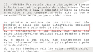 15. (VUNESP) Uma estufa para a plantação de flores
é feita com teto e paredes de vidro comum. Dessa
forma, durante o dia, o ambiente interno da estufa
é mantido a uma temperatura mais alta do que o
externo. Isso se dá porque o vidro comum:
a. permite a entrada da luz solar, mas não
permite a saída dos raios ultravioleta emitidos
pelas plantas e pelo solo da estufa.
b. é transparente à luz solar, mas opaco aos
raios infravermelhos emitidos pelas plantas e pelo
solo da estufa.
c. é opaco à luz solar, mas transparente aos
raios infravermelhos emitidos pelas plantas e pelo
solo da estufa.
d. ao ser iluminado pela luz solar, produz calor,
 