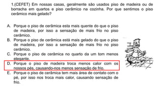 1.(CEFET) Em nossas casas, geralmente são usados piso de madeira ou de
borracha em quartos e piso cerâmico na cozinha. Por que sentimos o piso
cerâmico mais gelado?
A. Porque o piso de cerâmica esta mais quente do que o piso
de madeira, por isso a sensação de mais frio no piso
cerâmico.
B. Porque o piso de cerâmica está mais gelado do que o piso
de madeira, por isso a sensação de mais frio no piso
cerâmico.
C. Porque o piso de cerâmica no quarto da um tom menos
elegante.
D. Porque o piso de madeira troca menos calor com os
nossos pés, causando-nos menos sensação de frio.
E. Porque o piso de cerâmica tem mais área de contato com o
pé, por isso nos troca mais calor, causando sensação de
frio.
 