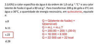 2.(UERJ) o calor específico da água é da ordem de 1,0 cal.g -1.°C-1 e seu calor
latente de fusão é igual a 80 cal.g-1. Para transformar 200 g de gelo a 0°C em
água a 30°C, a quantidade de energia necessária, em quilocalorias, equivale
a:
a.8
b.11
c.22
d.28
Q = Q(latente de fusão) +
Q(sensível)
Q = m.L + m.c.T
Q = 200.80 + 200.1.(30-0)
Q = 16 000 + 6 000
Q = 22 000 cal = 22 kcal
 