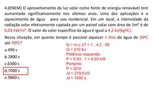 4.(ENEM) O aproveitamento da luz solar como fonte de energia renovável tem
aumentado significativamente nos últimos anos. Uma das aplicações é o
aquecimento de água para uso residencial. Em um local, a intensidade da
radiação solar efetivamente captada por um painel solar com área de 1m² é de
0,03 kW/m². O valor do calor específico da água é igual a 4,2 kJ/(kgºC).
Nessa situação, em quanto tempo é possível aquecer 1 litro de água de 20ºC
até 70ºC?
a.490 s
b.2800 s
c.6300 s
d.7000 s
e.9800 s
Q = m.c.∆T = 1 . 4,2 . 50
Q = 210 KJ
Potência requerida:
P = 0,03 . 1 = 0,03 kW
Portanto:
P = Q/∆t
∆t = 210/0,03
∆t = 7000 s
 