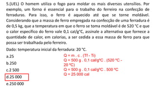 5.(UEL) O homem utiliza o fogo para moldar os mais diversos utensílios. Por
exemplo, um forno é essencial para o trabalho do ferreiro na confecção de
ferraduras. Para isso, o ferro é aquecido até que se torne moldável.
Considerando que a massa de ferro empregada na confecção de uma ferradura é
de 0,5 kg, que a temperatura em que o ferro se toma moldável é de 520 °C e que
o calor específico do ferro vale 0,1 caI/g°C, assinale a alternativa que fornece a
quantidade de calor, em caIorias, a ser cedida a essa massa de ferro para que
possa ser trabalhada pelo ferreiro.
Dado: temperatura inicial da ferradura: 20 °C.
a.25
b.250
c.2 500
d.25 000
e.250 000
Q = m . c . (Tf - Ti)
Q = 500 g . 0,1 cal/gºC . (520 ºC -
20 ºC)
Q = 500 g . 0,1 cal/gºC . 500 ºC
Q = 25 000 cal
 