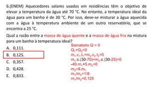 6.(ENEM) Aquecedores solares usados em residências têm o objetivo de
elevar a temperatura da água até 70 °C. No entanto, a temperatura ideal da
água para um banho é de 30 °C. Por isso, deve-se misturar a água aquecida
com a água à temperatura ambiente de um outro reservatório, que se
encontra a 25 °C.
Qual a razão entre a massa de água quente e a massa de água fria na mistura
para um banho à temperatura ideal?
A. 0,111.
B. 0,125.
C. 0,357.
D. 0,428.
E. 0,833.
Somatorio Q = 0
Q1+Q2=0
m1.c1.t1+m2.c2.t2=0
m1.c.(30-70)+m2.c.(30-25)=0
-40.m1+5.m2=0
m2=8.m1
m1/m2=1/8
m1/m2=0,125
 