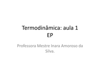 Termodinâmica: aula 1
EP
Professora Mestre Inara Amoroso da
Silva.
 