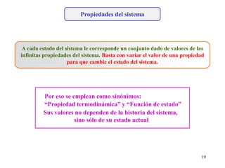 Propiedades del sistema
A cada estado del sistema le corresponde un conjunto dado de valores de las
infinitas propiedades del sistema. Basta con variar el valor de una propiedad
para que cambie el estado del sistema.
“Propiedad termodinámica” y “Función de estado”
Sus valores no dependen de la historia del sistema,
sino sólo de su estado actual
Por eso se emplean como sinónimos:
19
 