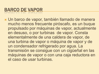 BARCO DE VAPOR
 Un barco de vapor, también llamado de manera
mucho menos frecuente piróscafo, es un buque
propulsado por máquinas de vapor, actualmente
en desuso, o por turbinas de vapor. Consta
elementalmente de una caldera de vapor, de
una turbina de vapor o máquina de vapor y de
un condensador refrigerado por agua. La
transmisión se consigue con un cigüeñal en las
máquinas de vapor o con una caja reductora en
el caso de usar turbinas.
 
